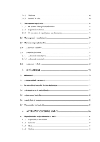 11
2.6.5 Símbolos .............................................................................................................................. 49
2.6.6 Proposta de valor.................................................................................................................. 50
2.7 Marcas como experiências .......................................................................................................... 53
2.7.1 Os modelos estratégicos experimentais................................................................................ 53
2.7.2 Experiências holísticas......................................................................................................... 56
2.7.3 Os provedores de experiências e suas ferramentas............................................................... 56
2.8 Marca: projeto e manifestações.................................................................................................. 59
2.9 Marca: a composição da obra..................................................................................................... 63
2.10 A natureza semiótica .............................................................................................................. 65
2.11 Natureza relacional................................................................................................................. 65
2.11.1 A dimensão intersubjetiva.................................................................................................... 66
2.11.2 A dimensão contratual.......................................................................................................... 67
2.12 A natureza evolutiva............................................................................................................... 68
3 O IMATERIAL ..............................................................................................70
3.1 O imaterial ................................................................................................................................... 70
3.2 A imaterialidade e as marcas...................................................................................................... 71
3.3 Do material ao imaterial, da coisa à não-coisa.......................................................................... 72
3.4 A desconstrução da materialidade ............................................................................................. 77
3.5 A imagem e o imaterial................................................................................................................ 80
3.6 A ansiedade da imagem............................................................................................................... 82
3.7 O consumidor e o imaterial......................................................................................................... 83
4 A PERSONIFICAÇÃO DA MARCA...........................................................86
4.1 Impulsionadores da personalidade da marca............................................................................ 87
4.1.1 Representação dos usuários.................................................................................................. 87
4.1.2 Patrocínio ............................................................................................................................. 87
4.1.3 Idade..................................................................................................................................... 88
4.1.4 Símbolo................................................................................................................................ 88
 