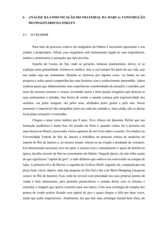 6 ANÁLISE DA COMUNICAÇÃO DO IMATERIAL DA MARCA: CONSTRUÇÃO
DO IMAGINÁRIO DA OSKLEN
6.1 O CRIADOR
Para falar do processo criativo do imaginário da Osklen é necessário apresentar o seu
criador e proprietário. Afinal, esse imaginário está intimamente ligado às suas experiências,
sonhos e sentimentos e sensações que dele provêm.
Gaúcho de Caxias do Sul, onde as gerações italianas predominam, talvez, aí se
explique tanta gestualidade. Formou-se médico, mas o surf sempre fez parte da sua vida, seja
nas ondas seja nas montanhas. Quando se interessa por alguma coisa, vai fundo na sua
pesquisa e seduz quem compartilha das suas histórias com o conhecimento apreendido. Adora
explicar quase que didaticamente suas experiências, transbordadas de emoções e sentidos, por
meio de recursos sonoros e visuais, revelando assim a forte porção imagética que domina os
seus sentimentos e atitudes. Sua forma de contar o mundo começa pela expressividade dos
sentidos, ora pelas imagens, ora pelos sons, alinhados pelos gestos e pelo tato. Nesse
momento é impossível não mergulhar junto em cada ato contado e, mais ainda, não se deixar
levar pelas sensações vivenciadas.
Chegou a atuar como médico por 8 anos. Teve clínica em Ipanema. Refere que sua
formação acadêmica é muito boa, foi estudar em Paris e, quando voltou, foi o pioneiro em
uma técnica no Brasil, escrevendo vários capítulos de um livro sobre o assunto. Foi médico na
Universidade Federal do Rio de Janeiro e trabalhou na primeira clínica de medicina do
esporte do Rio de Janeiro e, ao mesmo tempo, iniciou-se na criação e produção de vestuário.
Em determinado momento, teve de optar, e mesmo sem o entendimento e apoio da família na
época, decidiu investir de fato no crescimento da Osklen. Naquela época, ele não tinha noção
do que significava “capital de giro”, e todo dinheiro que sobrava era reinvestido na compra de
lojas. A primeira foi a de Búzios, a segunda do Fashion MallI, segundo ele, comprada por um
preço bem viável, depois, uma loja pequena no Rio Sul e daí a do Barra Shopping (shopping
centers no Rio de Janeiro). Essa visão de investir com prioridade nos seus próprios pontos de
venda é bem interessante, pois permitiu potencializar o contato direto com os clientes e
controlar a imagem que queria construir para sua marca. Com essa estratégia de compra dos
pontos de venda acabou ficando sem capital de giro e quase chegou a falir por duas vezes,
tendo que pedir empréstimos. Atualmente, diz que tem uma estratégia mental bem clara, do
 