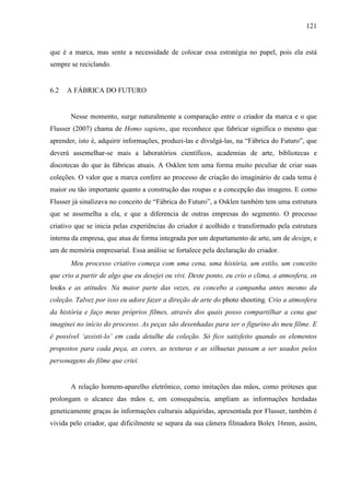 121
que é a marca, mas sente a necessidade de colocar essa estratégia no papel, pois ela está
sempre se reciclando.
6.2 A FÁBRICA DO FUTURO
Nesse momento, surge naturalmente a comparação entre o criador da marca e o que
Flusser (2007) chama de Homo sapiens, que reconhece que fabricar significa o mesmo que
aprender, isto é, adquirir informações, produzi-las e divulgá-las, na “Fábrica do Futuro”, que
deverá assemelhar-se mais a laboratórios científicos, academias de arte, bibliotecas e
discotecas do que às fábricas atuais. A Osklen tem uma forma muito peculiar de criar suas
coleções. O valor que a marca confere ao processo de criação do imaginário de cada tema é
maior ou tão importante quanto a construção das roupas e a concepção das imagens. E como
Flusser já sinalizava no conceito de “Fábrica do Futuro”, a Osklen também tem uma estrutura
que se assemelha a ela, e que a diferencia de outras empresas do segmento. O processo
criativo que se inicia pelas experiências do criador é acolhido e transformado pela estrutura
interna da empresa, que atua de forma integrada por um departamento de arte, um de design, e
um de memória empresarial. Essa análise se fortalece pela declaração do criador.
Meu processo criativo começa com uma cena, uma história, um estilo, um conceito
que crio a partir de algo que eu desejei ou vivi. Deste ponto, eu crio o clima, a atmosfera, os
looks e as atitudes. Na maior parte das vezes, eu concebo a campanha antes mesmo da
coleção. Talvez por isso eu adore fazer a direção de arte do photo shooting. Crio a atmosfera
da história e faço meus próprios filmes, através dos quais posso compartilhar a cena que
imaginei no início do processo. As peças são desenhadas para ser o figurino do meu filme. E
é possível ‘assisti-lo’ em cada detalhe da coleção. Só fico satisfeito quando os elementos
propostos para cada peça, as cores, as texturas e as silhuetas passam a ser usados pelos
personagens do filme que criei.
A relação homem-aparelho eletrônico, como imitações das mãos, como próteses que
prolongam o alcance das mãos e, em consequência, ampliam as informações herdadas
geneticamente graças às informações culturais adquiridas, apresentada por Flusser, também é
vivida pelo criador, que dificilmente se separa da sua câmera filmadora Bolex 16mm, assim,
 
