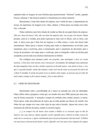 122
captando todas as imagens de suas histórias para posteriormente “informar” (ainda, segundo
Flusser, informar é “dar forma à matéria”) e transformar em cultura imaterial.
Basicamente, é tudo feito dentro da empresa, tem o ateliê de artes, o departamento de
design, de arquitetura, de imagem (web, vídeo, edição), e Oskar passa seu tempo com todos
eles, o dia todo.
Oskar estabelece uma forte relação de criador ao falar de seu papel dentro da empresa:
Não sou ‘dono de marca’ não, não sou dono de empresa não, sou eu que crio mesmo. Nessa
posição, sente-se à vontade, pois pode expressar-se mais com os filmes, com as fotos, com
tudo. A única coisa que é feita fora da empresa é a trilha sonora, o resto eles fazem tudo
internamente. Oskar passa o mesmo briefing para todos os departamentos envolvidos: para
arquitetura, para o marketing, para a comunicação, para a arquitetura de decoração, para o
design de acessórios e de roupa, para o webdesign, para os fotógrafos, todos envolvidos pela
campanha e já tem toda essa estrutura internamente na Osklen.
Ele configura essa estrutura como: um projetão, uma miniApple e deve ser assim
mesmo[...] bem mini, mini mesmo, mas é um prazer!, novamente, faz analogia com o processo
de uma orquestra: hoje em dia a minha orquestra ta ficando maior, com músicos bons, e isso
que é o grande desafio, senão não adianta, senão você tem de estar na execução do início até
o final. E ressalta: E aonde tem gente nova eu dedico mais tempo, as pessoas que já estão há
mais tempo comigo eu fico menos tempo[...]isso é uma delícia!.
6.3 CRISE DE IDENTIDADE
Questionado sobre a possibilidade de a marca ter passado por crise de identidade,
Oskar reflete sobre a pergunta e conta que, em meados dos anos 2000, passou por uma crise,
mas de forma consciente. A sensação é sempre de confusão entre criador, pessoa e a marca.
Nessa época, todos desconfiavam da marca que já tinha parado nas bancas de camelô, mas
Oskar diz que sempre teve uma visão clara do que estava fazendo. Apesar das crises e dos
momentos de reflexão da marca, sempre se mostrou seguro:
[...] eu sempre tive de muito claro aonde a Osklen ia se encaixar aqui no Rio de
Janeiro, nas suas marcas, depois quando resolvi expandir para o Brasil eu tinha certeza de
onde ela se encaixava, e agora caminhando para um posicionamento internacional. A Osklen
era uma marca internacional desde o início. Quando você tem uma coisa original ela sempre
 