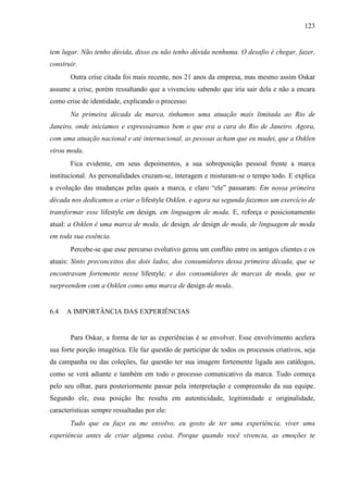 123
tem lugar. Não tenho dúvida, disso eu não tenho dúvida nenhuma. O desafio é chegar, fazer,
construir.
Outra crise citada foi mais recente, nos 21 anos da empresa, mas mesmo assim Oskar
assume a crise, porém ressaltando que a vivenciou sabendo que iria sair dela e não a encara
como crise de identidade, explicando o processo:
Na primeira década da marca, tínhamos uma atuação mais limitada ao Rio de
Janeiro, onde iniciamos e expressávamos bem o que era a cara do Rio de Janeiro. Agora,
com uma atuação nacional e até internacional, as pessoas acham que eu mudei, que a Osklen
virou moda.
Fica evidente, em seus depoimentos, a sua sobreposição pessoal frente a marca
institucional. As personalidades cruzam-se, interagem e misturam-se o tempo todo. E explica
a evolução das mudanças pelas quais a marca, e claro “ele” passaram: Em nossa primeira
década nos dedicamos a criar o lifestyle Osklen, e agora na segunda fazemos um exercício de
transformar esse lifestyle em design, em linguagem de moda. E, reforça o posicionamento
atual: a Osklen é uma marca de moda, de design, de design de moda, de linguagem de moda
em toda sua essência.
Percebe-se que esse percurso evolutivo gerou um conflito entre os antigos clientes e os
atuais: Sinto preconceitos dos dois lados, dos consumidores dessa primeira década, que se
encontravam fortemente nesse lifestyle; e dos consumidores de marcas de moda, que se
surpreendem com a Osklen como uma marca de design de moda.
6.4 A IMPORTÂNCIA DAS EXPERIÊNCIAS
Para Oskar, a forma de ter as experiências é se envolver. Esse envolvimento acelera
sua forte porção imagética. Ele faz questão de participar de todos os processos criativos, seja
da campanha ou das coleções, faz questão ter sua imagem fortemente ligada aos catálogos,
como se verá adiante e também em todo o processo comunicativo da marca. Tudo começa
pelo seu olhar, para posteriormente passar pela interpretação e compreensão da sua equipe.
Segundo ele, essa posição lhe resulta em autenticidade, legitimidade e originalidade,
características sempre ressaltadas por ele:
Tudo que eu faço eu me envolvo, eu gosto de ter uma experiência, viver uma
experiência antes de criar alguma coisa. Porque quando você vivencia, as emoções te
 