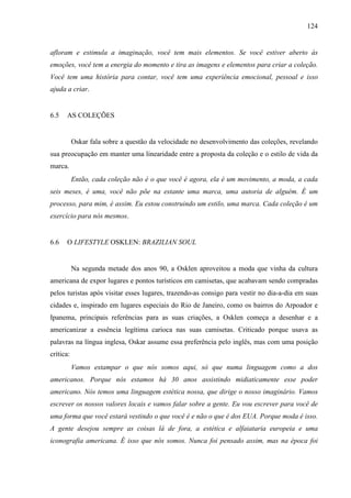 124
afloram e estimula a imaginação, você tem mais elementos. Se você estiver aberto às
emoções, você tem a energia do momento e tira as imagens e elementos para criar a coleção.
Você tem uma história para contar, você tem uma experiência emocional, pessoal e isso
ajuda a criar.
6.5 AS COLEÇÕES
Oskar fala sobre a questão da velocidade no desenvolvimento das coleções, revelando
sua preocupação em manter uma linearidade entre a proposta da coleção e o estilo de vida da
marca.
Então, cada coleção não é o que você é agora, ela é um movimento, a moda, a cada
seis meses, é uma, você não põe na estante uma marca, uma autoria de alguém. É um
processo, para mim, é assim. Eu estou construindo um estilo, uma marca. Cada coleção é um
exercício para nós mesmos.
6.6 O LIFESTYLE OSKLEN: BRAZILIAN SOUL
Na segunda metade dos anos 90, a Osklen aproveitou a moda que vinha da cultura
americana de expor lugares e pontos turísticos em camisetas, que acabavam sendo compradas
pelos turistas após visitar esses lugares, trazendo-as consigo para vestir no dia-a-dia em suas
cidades e, inspirado em lugares especiais do Rio de Janeiro, como os bairros do Arpoador e
Ipanema, principais referências para as suas criações, a Osklen começa a desenhar e a
americanizar a essência legítima carioca nas suas camisetas. Criticado porque usava as
palavras na língua inglesa, Oskar assume essa preferência pelo inglês, mas com uma posição
crítica:
Vamos estampar o que nós somos aqui, só que numa linguagem como a dos
americanos. Porque nós estamos há 30 anos assistindo midiaticamente esse poder
americano. Nós temos uma linguagem estética nossa, que dirige o nosso imaginário. Vamos
escrever os nossos valores locais e vamos falar sobre a gente. Eu vou escrever para você de
uma forma que você estará vestindo o que você é e não o que é dos EUA. Porque moda é isso.
A gente desejou sempre as coisas lá de fora, a estética e alfaiataria europeia e uma
iconografia americana. É isso que nós somos. Nunca foi pensado assim, mas na época foi
 