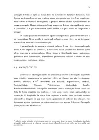 128
condução de todas as ações da marca, tanto na expressão dos benefícios funcionais, mais
ligados ao desenvolvimento dos produtos, como na expressão dos benefícios emocionais,
mais voltados à construção do imaginário. A proposta de valor definirá o posicionamento da
marca no mercado. Ela está intimamente ligada ao processo de troca estabelecido entre marca
e consumidor: é o que o consumidor espera receber e o que a marca se compromete a
entregar.
Os valores podem ser realimentados a partir das experiências que ocorrem entre eles e
os consumidores. Nesse sentido, a marca pode reforçar os seus valores ou até incorporar
novos valores nessa troca ou retroalimentação.
A personificação são as características de cada um desses valores incorporados pela
marca. Como expresso no capítulo 4, a marca deve adotar características humanas como
afeto, interesses e sentimentalismo. Dessa forma, a identificação desses sentimentos,
percebidos pelos consumidores, proporcionará profundidade, vínculos e estima em seus
relacionamentos entre marca e cliente.
6.9 VALORES OSKLEN
Com base nas informações vindas das entrevistas e também na bibliografia organizada
neste trabalho, ressaltaram-se os principais valores da Osklen, que são: Legitimidade,
Estética, Inovação, Cool5
, Brasilidade, Ser Saudável, Espiritualidade, Tradição,
Sustentabilidade, Glamour, Pertencimento, Modernidade, Desafio,
Romantismo/Sensualidade. Em seguida, analisou-se como a construção desses valores foi
feita de forma imagética nos catálogos e como esses valores foram representados na
construção do imaginário da marca. Para organizar a análise foram montados quadros
analisando as imagens em que esses valores apareceram em cada um dos catálogos. Nas
figuras que seguem, reproduz-se parte desses quadros com o objetivo de ilustrar a forma pela
qual o processo foi desenvolvido.
5
Adjetivo muito utilizado, principalmente, entre os jovens, para descrever quem é atualizado, descolado,
articulado, autêntico, que se relaciona bem com todos independentemente do estilo, que compartilha suas
experiências.
 