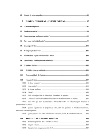 12
4.2 Modelo da autoexpressão............................................................................................................ 88
5 OSKLEN POR OSKAR - AS ENTREVISTAS...........................................97
5.1 O estilista compositor .................................................................................................................. 97
5.2 Paixão pelo que faz ...................................................................................................................... 98
5.3 Como perpetuar o olhar do criador? ......................................................................................... 99
5.4 Para onde você está olhando?..................................................................................................... 99
5.5 Osklen por Oskar....................................................................................................................... 100
5.6 A composição da marca............................................................................................................. 101
5.7 Falando mais objetivamente sobre a marca............................................................................ 103
5.8 Onde começa a intangibilidade da marca?.............................................................................. 104
5.9 O produto Osklen ...................................................................................................................... 105
5.10 A Osklen como organização................................................................................................. 106
5.11 A personalidade da Osklen .................................................................................................. 106
5.12 Imagem Osklen ..................................................................................................................... 109
5.12.1 Se fosse um carro? ............................................................................................................. 109
5.12.2 Uma música?...................................................................................................................... 109
5.12.3 Se tivesse um lugar?........................................................................................................... 110
5.12.4 Forma? ............................................................................................................................... 110
5.12.5 Teria ídolos para citar ou referências, formadores de opinião?.......................................... 110
5.12.6 Como você classificaria a Osklen nessa Escala de Personalidade de Marca?.................... 111
5.12.7 Você acha que essas 5 dimensões/15 fatores/42 facetas são suficientes para descrever a
personalidade da marca?................................................................................................................................. 112
5.12.8 Quando a gente fala de proposta de valor, vêm três questões: os benefícios funcionais,
emocionais e de autoexpressão....................................................................................................................... 113
5.12.9 Quero que você fale sobre os benefícios funcionais, assim, de uma forma reduzida......... 113
5.13 ARQUITETURA SENSORIAL DA OSKLEN .................................................................. 114
5.13.1 Podemos agora falar dos 5 sentidos da marca? .................................................................. 114
5.13.2 Imagens virtuais ................................................................................................................. 114
5.13.3 E as principais imagens, ou símbolos?............................................................................... 115
 