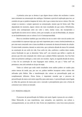 130
A primeira coisa que se destaca é que alguns desses valores são oscilantes e outros
mais constantes na comunicação dos catálogos. Entretanto a provável explicação para isso, ao
contrário do que se poderia imaginar de início, não é que a marca traz novos valores. Eles são
sempre os mesmos e sempre aparecem na comunicação, mesmo que de forma sutil. Mas
dependendo do momento, alguns valores são mais ressaltados do que outros. Dificilmente,
ocorre uma contraposição entre um valor e outro, muitas vezes, são incorporados a
significados de outros novos valores, como, por exemplo, no caso de Brasilidade, ali, detecta-
se um desdobramento com os valores Cool e Contemporaneidade.
Deve-se considerar também que essa ênfase de um ou outro valor vem de acordo com
a necessidade de expressar algo que seja mais importante para a marca institucionalmente ou
por estar mais conectado com o tema escolhido no momento do desenvolvimento da coleção.
O entrevistado comentou, durante as entrevistas, que a primeira década da marca foi centrada
na construção de um estilo de vida. Esse estilo de vida, conforme a análise deste estudo,
estava focalizado no que se denomina “alma surf”, um conceito que define o espírito de
pessoas que têm uma conjunção dos valores que a própria Osklen representa. Isso fica bem
claro nos primeiros catálogos e, mais sutil, nos recentes. Agora, na segunda década da marca,
o foco foi na construção de uma linguagem mais estética, em que a “alma surf” até
permanece, mas está centrada no design da roupa.
Todos os valores que estão sendo ressaltados nesta análise podem ser usados para
outras marcas de moda, que, por sua vez, podem também incorporar outros valores não
utilizados pela Osklen. Mas a transformação dos valores na personificação pode ser
completamente diferente. Dessa forma, é importante ressaltar que o processo de
personificação da marca será muito específico para cada marca. A personificação estará ligada
ao olhar dos gestores da marca para com o mercado e principalmente para com a forma de
comunicar seus valores ao mercado.
6.10 PERSONA OSKLEN
O processo de personificação da Osklen está muito ligado à pessoa do seu criador –
Oskar Metsavaht, às suas experiências, suas sensações, seu repertório, sua cultura e,
consequentemente, ao seu estilo de vida. Existe um empréstimo e uma troca nesse processo
 