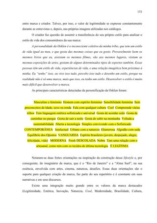 131
entre marca e criador. Talvez, por isso, o valor de legitimidade se expresse constantemente
durante as entrevistas e, depois, nas próprias imagens utilizadas nos catálogos.
O criador faz questão de assumir a transferência do seu próprio estilo para analisar o
estilo de vida dos consumidores da sua marca:
A personalidade da Osklen é o inconsciente coletivo da minha tribo, que tem um estilo
de vida igual ao meu, e que gosta das mesmas coisas que eu gosto. Provavelmente leem os
mesmos livros que eu, assistam os mesmos filmes, vão aos mesmos lugares, visitam as
mesmas exposições de artes, gostam de alguns determinados tipos de esportes também. Essas
pessoas têm um estilo de vida, experiências de vida, e uma relação imagética bem próximas à
minha. Eu “tenho” isso, eu vivo isso tudo, percebo isso tudo e desenho um estilo, porque na
realidade não é só uma marca, mais que isso, eu tenho um estilo. Desenvolver o estilo é muito
mais difícil que desenvolver a marca.
As principais características detectadas da personificação da Osklen foram:
Masculino e feminino Homem com espírito feminino Sensibilidade feminina Sem
preconceitos de idade, sexo ou renda Fala com qualquer cultura Cool Compreende várias
tribos Tem linguagem estética sofisticada e universal Gosta de acordar cedo Gosta de
caminhar no parque Gosta de sair a noite Gosta de subir na montanha Voltada a
sustentabilidade Aberta a tecnologia Simples convivendo com o Sofisticado
CONTEMPORÂNEA Intelectual Urbano com a natureza Glamorosa Algodão com seda
Equilíbrio dos Opostos VANGUARDA Espírito brasileiro (jovem, despojado, alegre,
felicidade, vida) MODERNA Fresh DESCOLADA Nobre Tem uma relação com o
artesanal, como tem com os tecidos de última tecnologia É LEGÍTIMA
Notaram-se duas fortes orientações na inspiração da construção desse lifestyle e, por
conseguinte, do imaginário da marca, que é o “Rio de Janeiro” e a “Alma Surf”, na sua
essência, envolvida com artes, cinema, natureza, desafios. Essas duas orientações são o
suporte para qualquer criação da marca, faz parte do seu repertório e é constante em suas
narrativas e em seus discursos.
Existe uma integração muito grande entre os valores da marca destacados
(Legitimidade, Estética, Inovação, Natureza, Cool, Modernidade, Brasilidade, Cultura,
 