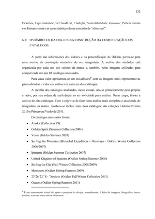 132
Desafios, Espiritualidade, Ser Saudável, Tradição, Sustentabilidade, Glamour, Pertencimento
e o Romantismo) e as características desse conceito de “alma surf”.
6.11 OS SÍMBOLOS DA OSKLEN NA CONSTRUÇÃO DA COMUNICAÇÃO DOS
CATÁLOGOS
A partir das informações dos valores e da personificação da Osklen, partiu-se para
uma análise da construção simbólica do seu imaginário. A análise dos símbolos está
organizada por cada um dos valores da marca e, também, pelas imagens utilizadas para
compor cada um dos 10 catálogos analisados.
Para cada valor apresentou-se um moodboard6
com as imagens mais representativas
para sublinhar o valor em análise em cada um dos catálogos.
A escolha dos catálogos analisados, neste estudo, deu-se primeiramente pelo próprio
criador, por sua ordem de preferência ao ser solicitado para análise. Nessa etapa, fez-se a
análise de oito catálogos. Com o objetivo de fazer uma análise mais completa e atualizada do
imaginário da marca, resolveu-se incluir mais dois catálogos: das coleções Outono/Inverno
2010 e Primavera/Verão de 2011.
Os catálogos analisados foram:
• Alaska (Collection 99)
• Golden Spirit (Summer Collection 2004)
• Vento (Osklen Summer 2005)
• Surfing the Montains (Himachal Expedition – Himalaya – Osklen Winter Collection
2006/2007)
• Ipanema (Osklen Summer Collection 2007)
• United Kingdom of Ipanema (Osklen Spring/Summer 2008)
• Surfing the City (Fall/Winter Collection 2008/2009)
• Monsoons (Osklen Spring/Summer 2009)
• 23º26´22´´S - Trópicos (Osklen Fall/Winter Collection 2010)
• Oceans (Osklen Spring/Summer 2011)
6
É um instrumento visual de apoio a projetos de design, normalmente, é feito de imagens, fotografias, cores,
tecidos, texturas entre outros elementos.
 