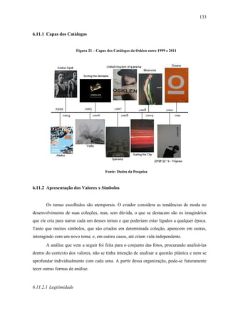 133
6.11.1 Capas dos Catálogos
Figura 21 – Capas dos Catálogos da Osklen entre 1999 e 2011
Fonte: Dados da Pesquisa
6.11.2 Apresentação dos Valores x Símbolos
Os temas escolhidos são atemporais. O criador considera as tendências de moda no
desenvolvimento de suas coleções, mas, sem dúvida, o que se destacam são os imaginários
que ele cria para narrar cada um desses temas e que poderiam estar ligados a qualquer época.
Tanto que muitos símbolos, que são criados em determinada coleção, aparecem em outras,
interagindo com um novo tema; e, em outros casos, até criam vida independente.
A análise que vem a seguir foi feita para o conjunto das fotos, procurando analisá-las
dentro do contexto dos valores, não se tinha intenção de analisar a questão plástica e nem se
aprofundar individualmente com cada uma. A partir dessa organização, pode-se futuramente
tecer outras formas de análise.
6.11.2.1 Legitimidade
 