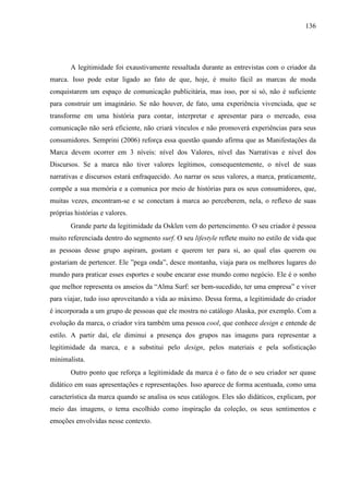 136
A legitimidade foi exaustivamente ressaltada durante as entrevistas com o criador da
marca. Isso pode estar ligado ao fato de que, hoje, é muito fácil as marcas de moda
conquistarem um espaço de comunicação publicitária, mas isso, por si só, não é suficiente
para construir um imaginário. Se não houver, de fato, uma experiência vivenciada, que se
transforme em uma história para contar, interpretar e apresentar para o mercado, essa
comunicação não será eficiente, não criará vínculos e não promoverá experiências para seus
consumidores. Semprini (2006) reforça essa questão quando afirma que as Manifestações da
Marca devem ocorrer em 3 níveis: nível dos Valores, nível das Narrativas e nível dos
Discursos. Se a marca não tiver valores legítimos, consequentemente, o nível de suas
narrativas e discursos estará enfraquecido. Ao narrar os seus valores, a marca, praticamente,
compõe a sua memória e a comunica por meio de histórias para os seus consumidores, que,
muitas vezes, encontram-se e se conectam à marca ao perceberem, nela, o reflexo de suas
próprias histórias e valores.
Grande parte da legitimidade da Osklen vem do pertencimento. O seu criador é pessoa
muito referenciada dentro do segmento surf. O seu lifestyle reflete muito no estilo de vida que
as pessoas desse grupo aspiram, gostam e querem ter para si, ao qual elas querem ou
gostariam de pertencer. Ele ”pega onda”, desce montanha, viaja para os melhores lugares do
mundo para praticar esses esportes e soube encarar esse mundo como negócio. Ele é o sonho
que melhor representa os anseios da “Alma Surf: ser bem-sucedido, ter uma empresa” e viver
para viajar, tudo isso aproveitando a vida ao máximo. Dessa forma, a legitimidade do criador
é incorporada a um grupo de pessoas que ele mostra no catálogo Alaska, por exemplo. Com a
evolução da marca, o criador vira também uma pessoa cool, que conhece design e entende de
estilo. A partir daí, ele diminui a presença dos grupos nas imagens para representar a
legitimidade da marca, e a substitui pelo design, pelos materiais e pela sofisticação
minimalista.
Outro ponto que reforça a legitimidade da marca é o fato de o seu criador ser quase
didático em suas apresentações e representações. Isso aparece de forma acentuada, como uma
característica da marca quando se analisa os seus catálogos. Eles são didáticos, explicam, por
meio das imagens, o tema escolhido como inspiração da coleção, os seus sentimentos e
emoções envolvidas nesse contexto.
 