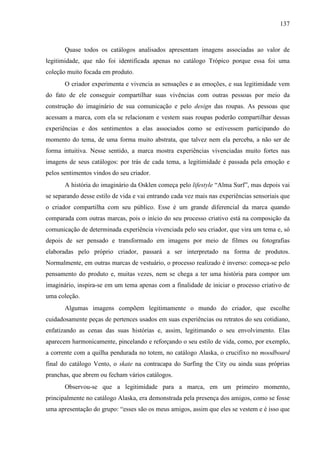 137
Quase todos os catálogos analisados apresentam imagens associadas ao valor de
legitimidade, que não foi identificada apenas no catálogo Trópico porque essa foi uma
coleção muito focada em produto.
O criador experimenta e vivencia as sensações e as emoções, e sua legitimidade vem
do fato de ele conseguir compartilhar suas vivências com outras pessoas por meio da
construção do imaginário de sua comunicação e pelo design das roupas. As pessoas que
acessam a marca, com ela se relacionam e vestem suas roupas poderão compartilhar dessas
experiências e dos sentimentos a elas associados como se estivessem participando do
momento do tema, de uma forma muito abstrata, que talvez nem ela perceba, a não ser de
forma intuitiva. Nesse sentido, a marca mostra experiências vivenciadas muito fortes nas
imagens de seus catálogos: por trás de cada tema, a legitimidade é passada pela emoção e
pelos sentimentos vindos do seu criador.
A história do imaginário da Osklen começa pelo lifestyle “Alma Surf”, mas depois vai
se separando desse estilo de vida e vai entrando cada vez mais nas experiências sensoriais que
o criador compartilha com seu público. Esse é um grande diferencial da marca quando
comparada com outras marcas, pois o início do seu processo criativo está na composição da
comunicação de determinada experiência vivenciada pelo seu criador, que vira um tema e, só
depois de ser pensado e transformado em imagens por meio de filmes ou fotografias
elaboradas pelo próprio criador, passará a ser interpretado na forma de produtos.
Normalmente, em outras marcas de vestuário, o processo realizado é inverso: começa-se pelo
pensamento do produto e, muitas vezes, nem se chega a ter uma história para compor um
imaginário, inspira-se em um tema apenas com a finalidade de iniciar o processo criativo de
uma coleção.
Algumas imagens compõem legitimamente o mundo do criador, que escolhe
cuidadosamente peças de pertences usados em suas experiências ou retratos do seu cotidiano,
enfatizando as cenas das suas histórias e, assim, legitimando o seu envolvimento. Elas
aparecem harmonicamente, pincelando e reforçando o seu estilo de vida, como, por exemplo,
a corrente com a quilha pendurada no totem, no catálogo Alaska, o crucifixo no moodboard
final do catálogo Vento, o skate na contracapa do Surfing the City ou ainda suas próprias
pranchas, que abrem ou fecham vários catálogos.
Observou-se que a legitimidade para a marca, em um primeiro momento,
principalmente no catálogo Alaska, era demonstrada pela presença dos amigos, como se fosse
uma apresentação do grupo: “esses são os meus amigos, assim que eles se vestem e é isso que
 