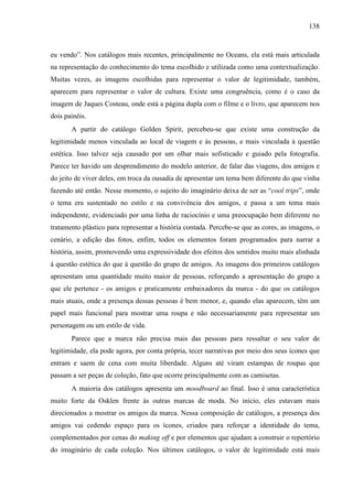 138
eu vendo”. Nos catálogos mais recentes, principalmente no Oceans, ela está mais articulada
na representação do conhecimento do tema escolhido e utilizada como uma contextualização.
Muitas vezes, as imagens escolhidas para representar o valor de legitimidade, também,
aparecem para representar o valor de cultura. Existe uma congruência, como é o caso da
imagem de Jaques Costeau, onde está a página dupla com o filme e o livro, que aparecem nos
dois painéis.
A partir do catálogo Golden Spirit, percebeu-se que existe uma construção da
legitimidade menos vinculada ao local de viagem e às pessoas, e mais vinculada à questão
estética. Isso talvez seja causado por um olhar mais sofisticado e guiado pela fotografia.
Parece ter havido um desprendimento do modelo anterior, de falar das viagens, dos amigos e
do jeito de viver deles, em troca da ousadia de apresentar um tema bem diferente do que vinha
fazendo até então. Nesse momento, o sujeito do imaginário deixa de ser as “cool trips”, onde
o tema era sustentado no estilo e na convivência dos amigos, e passa a um tema mais
independente, evidenciado por uma linha de raciocínio e uma preocupação bem diferente no
tratamento plástico para representar a história contada. Percebe-se que as cores, as imagens, o
cenário, a edição das fotos, enfim, todos os elementos foram programados para narrar a
história, assim, promovendo uma expressividade dos efeitos dos sentidos muito mais alinhada
à questão estética do que à questão do grupo de amigos. As imagens dos primeiros catálogos
apresentam uma quantidade muito maior de pessoas, reforçando a apresentação do grupo a
que ele pertence - os amigos e praticamente embaixadores da marca - do que os catálogos
mais atuais, onde a presença dessas pessoas é bem menor, e, quando elas aparecem, têm um
papel mais funcional para mostrar uma roupa e não necessariamente para representar um
personagem ou um estilo de vida.
Parece que a marca não precisa mais das pessoas para ressaltar o seu valor de
legitimidade, ela pode agora, por conta própria, tecer narrativas por meio dos seus ícones que
entram e saem de cena com muita liberdade. Alguns até viram estampas de roupas que
passam a ser peças de coleção, fato que ocorre principalmente com as camisetas.
A maioria dos catálogos apresenta um moodboard ao final. Isso é uma característica
muito forte da Osklen frente às outras marcas de moda. No início, eles estavam mais
direcionados a mostrar os amigos da marca. Nessa composição de catálogos, a presença dos
amigos vai cedendo espaço para os ícones, criados para reforçar a identidade do tema,
complementados por cenas do making off e por elementos que ajudam a construir o repertório
do imaginário de cada coleção. Nos últimos catálogos, o valor de legitimidade está mais
 