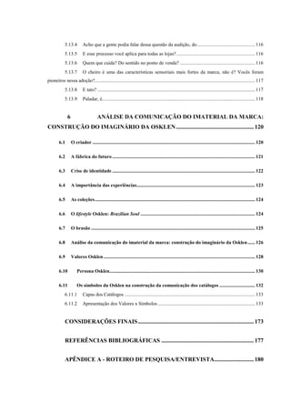 13
5.13.4 Acho que a gente podia falar dessa questão da audição, do............................................... 116
5.13.5 E esse processo você aplica para todas as lojas?................................................................ 116
5.13.6 Quem que cuida? Do sentido no ponto de venda? ............................................................. 116
5.13.7 O cheiro é uma das características sensoriais mais fortes da marca, não é? Vocês foram
pioneiros nessa adoção?.................................................................................................................................. 117
5.13.8 E tato? ................................................................................................................................ 117
5.13.9 Paladar, é............................................................................................................................ 118
6 ANÁLISE DA COMUNICAÇÃO DO IMATERIAL DA MARCA:
CONSTRUÇÃO DO IMAGINÁRIO DA OSKLEN.....................................................120
6.1 O criador .................................................................................................................................... 120
6.2 A fábrica do futuro.................................................................................................................... 121
6.3 Crise de identidade .................................................................................................................... 122
6.4 A importância das experiências................................................................................................ 123
6.5 As coleções.................................................................................................................................. 124
6.6 O lifestyle Osklen: Brazilian Soul ............................................................................................. 124
6.7 O brasão ..................................................................................................................................... 125
6.8 Análise da comunicação do imaterial da marca: construção do imaginário da Osklen...... 126
6.9 Valores Osklen........................................................................................................................... 128
6.10 Persona Osklen...................................................................................................................... 130
6.11 Os símbolos da Osklen na construção da comunicação dos catálogos ............................. 132
6.11.1 Capas dos Catálogos .......................................................................................................... 133
6.11.2 Apresentação dos Valores x Símbolos............................................................................... 133
CONSIDERAÇÕES FINAIS...............................................................................173
REFERÊNCIAS BIBLIOGRÁFICAS ...............................................................177
APÊNDICE A - ROTEIRO DE PESQUISA/ENTREVISTA...........................180
 
