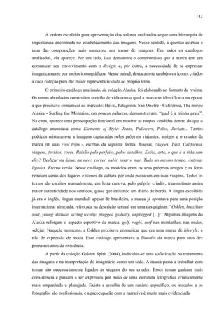143
A ordem escolhida para apresentação dos valores analisados segue uma hierarquia de
importância encontrada no estabelecimento das imagens. Nesse sentido, a questão estética é
uma das composições mais numerosa em termo de imagens. Em todos os catálogos
analisados, ela aparece. Por um lado, isso demonstra o compromisso que a marca tem em
comunicar seu envolvimento com o design; e, por outro, a necessidade de se expressar
imageticamente por meios iconográficos. Nesse painel, destacam-se também os ícones criados
a cada coleção para dar maior representatividade ao próprio tema.
O primeiro catálogo analisado, da coleção Alaska, foi elaborado no formato de revista.
Os temas abordados construíam o estilo de vida com o qual a marca se identificava na época,
e que precisava comunicar ao mercado: Havaí, Patagônia, San Onofre - Califórnia, The movie
Alaska - Surfing the Montains, em poucas palavras, demonstravam: “qual é a minha praia”.
Na capa, aparece uma preocupação funcional em mostrar as roupas vendidas dentro do que o
catálogo anunciava como Elements of Style: Jeans, Pullovers, Polos, Jackets... Textos
poéticos misturam-se a imagens capturadas pelos próprios viajantes: amigos e o criador da
marca em suas cool trips -, escritos da seguinte forma. Roupas, calções, Taiti, California,
viagens, tecidos, cores. Paixão pelo perfeito, pelos detalhes. Estilo, arte, o que é a vida sem
eles? Deslizar na água, na neve, correr, subir, voar o mar. Tudo ao mesmo tempo. Antenas
ligadas. Eterno verão. Nesse catálogo, os modelos eram os seus próprios amigos e as fotos
retratam cenas dos lugares e ícones da cultura por onde passaram em suas viagens. Todos os
textos são escritos manualmente, em letra cursiva, pelo próprio criador, transmitindo assim
maior autenticidade nos sentidos, quase que imitando um diário de bordo. A língua escolhida
já era o inglês, língua mundial: apesar de brasileira, a marca já apontava para uma posição
internacional almejada, reforçada na descrição textual em uma das páginas: “Osklen, brazilian
soul, young attitude, acting locally, plugged globally, unplugged [...]”. Algumas imagens do
Alaska reforçam o aspecto esportivo da marca: golf, rugbi, surf nas montanhas, nas ondas,
velejar. Naquele momento, a Osklen precisava comunicar que era uma marca de lifestyle, e
não de expressão de moda. Esse catálogo apresentava a filosofia da marca para seus dez
primeiros anos de existência.
A partir da coleção Golden Spirit (2004), individua-se uma sofisticação no tratamento
das imagens e na interpretação do imaginário como um todo. A marca passa a trabalhar com
temas não necessariamente ligados às viagens do seu criador. Esses temas ganham mais
consistência e passam a ser expressos por meio de uma estrutura fotográfica criativamente
mais empenhada e planejada. Existe a escolha de um cenário específico, os modelos e os
fotógrafos são profissionais, e a preocupação com a narrativa é muito mais evidenciada.
 