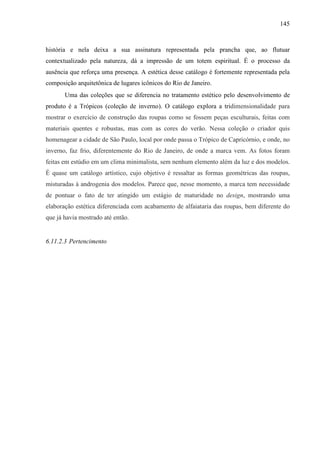 145
história e nela deixa a sua assinatura representada pela prancha que, ao flutuar
contextualizado pela natureza, dá a impressão de um totem espiritual. É o processo da
ausência que reforça uma presença. A estética desse catálogo é fortemente representada pela
composição arquitetônica de lugares icônicos do Rio de Janeiro.
Uma das coleções que se diferencia no tratamento estético pelo desenvolvimento de
produto é a Trópicos (coleção de inverno). O catálogo explora a tridimensionalidade para
mostrar o exercício de construção das roupas como se fossem peças esculturais, feitas com
materiais quentes e robustas, mas com as cores do verão. Nessa coleção o criador quis
homenagear a cidade de São Paulo, local por onde passa o Trópico de Capricórnio, e onde, no
inverno, faz frio, diferentemente do Rio de Janeiro, de onde a marca vem. As fotos foram
feitas em estúdio em um clima minimalista, sem nenhum elemento além da luz e dos modelos.
É quase um catálogo artístico, cujo objetivo é ressaltar as formas geométricas das roupas,
misturadas à androgenia dos modelos. Parece que, nesse momento, a marca tem necessidade
de pontuar o fato de ter atingido um estágio de maturidade no design, mostrando uma
elaboração estética diferenciada com acabamento de alfaiataria das roupas, bem diferente do
que já havia mostrado até então.
6.11.2.3 Pertencimento
 