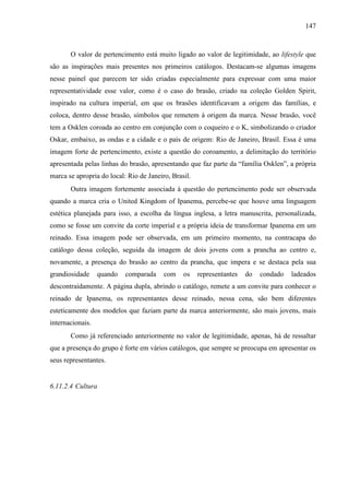 147
O valor de pertencimento está muito ligado ao valor de legitimidade, ao lifestyle que
são as inspirações mais presentes nos primeiros catálogos. Destacam-se algumas imagens
nesse painel que parecem ter sido criadas especialmente para expressar com uma maior
representatividade esse valor, como é o caso do brasão, criado na coleção Golden Spirit,
inspirado na cultura imperial, em que os brasões identificavam a origem das famílias, e
coloca, dentro desse brasão, símbolos que remetem à origem da marca. Nesse brasão, você
tem a Osklen coroada ao centro em conjunção com o coqueiro e o K, simbolizando o criador
Oskar, embaixo, as ondas e a cidade e o país de origem: Rio de Janeiro, Brasil. Essa é uma
imagem forte de pertencimento, existe a questão do coroamento, a delimitação do território
apresentada pelas linhas do brasão, apresentando que faz parte da “família Osklen”, a própria
marca se apropria do local: Rio de Janeiro, Brasil.
Outra imagem fortemente associada à questão do pertencimento pode ser observada
quando a marca cria o United Kingdom of Ipanema, percebe-se que houve uma linguagem
estética planejada para isso, a escolha da língua inglesa, a letra manuscrita, personalizada,
como se fosse um convite da corte imperial e a própria ideia de transformar Ipanema em um
reinado. Essa imagem pode ser observada, em um primeiro momento, na contracapa do
catálogo dessa coleção, seguida da imagem de dois jovens com a prancha ao centro e,
novamente, a presença do brasão ao centro da prancha, que impera e se destaca pela sua
grandiosidade quando comparada com os representantes do condado ladeados
descontraidamente. A página dupla, abrindo o catálogo, remete a um convite para conhecer o
reinado de Ipanema, os representantes desse reinado, nessa cena, são bem diferentes
esteticamente dos modelos que faziam parte da marca anteriormente, são mais jovens, mais
internacionais.
Como já referenciado anteriormente no valor de legitimidade, apenas, há de ressaltar
que a presença do grupo é forte em vários catálogos, que sempre se preocupa em apresentar os
seus representantes.
6.11.2.4 Cultura
 
