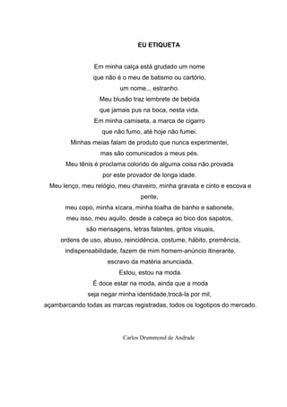 EU ETIQUETA
Em minha calça está grudado um nome
que não é o meu de batismo ou cartório,
um nome... estranho.
Meu blusão traz lembrete de bebida
que jamais pus na boca, nesta vida.
Em minha camiseta, a marca de cigarro
que não fumo, até hoje não fumei.
Minhas meias falam de produto que nunca experimentei,
mas são comunicados a meus pés.
Meu tênis é proclama colorido de alguma coisa não provada
por este provador de longa idade.
Meu lenço, meu relógio, meu chaveiro, minha gravata e cinto e escova e
pente,
meu copo, minha xícara, minha toalha de banho e sabonete,
meu isso, meu aquilo, desde a cabeça ao bico dos sapatos,
são mensagens, letras falantes, gritos visuais,
ordens de uso, abuso, reincidência, costume, hábito, premência,
indispensabilidade, fazem de mim homem-anúncio itinerante,
escravo da matéria anunciada.
Estou, estou na moda.
É doce estar na moda, ainda que a moda
seja negar minha identidade,trocá-la por mil,
açambarcando todas as marcas registradas, todos os logotipos do mercado.
Carlos Drummond de Andrade
 