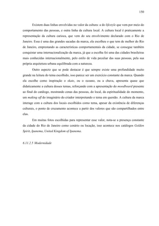 150
Existem duas linhas envolvidas no valor da cultura: a do lifestyle que vem por meio do
comportamento das pessoas, e outra linha da cultura local. A cultura local é praticamente a
representação da cultura carioca, que vem do seu envolvimento declarado com o Rio de
Janeiro. Essa é uma das grandes sacadas da marca, ela escolheu o que tem de melhor do Rio
de Janeiro, emprestando as características comportamentais da cidade, se consegue também
conquistar uma internacionalização da marca, já que a escolha foi uma das cidades brasileiras
mais conhecidas internacionalmente, pelo estilo de vida peculiar das suas pessoas, pela sua
própria arquitetura urbana equilibrada com a natureza.
Outro aspecto que se pode destacar é que sempre existe uma profundidade muito
grande na leitura do tema escolhido, isso parece ser um exercício constante da marca. Quando
ela escolhe como inspiração o skate, ou o oceano, ou a chuva, apresenta quase que
didaticamente a cultura desses temas, reforçando com a apresentação do moodboard presente
ao final do catálogo, mostrando cenas das pessoas, do local, da espiritualidade do momento,
um making off do imaginário do criador interpretando o tema em questão. A cultura da marca
interage com a cultura dos locais escolhidos como tema, apesar da existência de diferenças
culturais, o ponto de cruzamento acontece a partir dos valores que são compartilhados entre
elas.
Em muitas fotos escolhidas para representar esse valor, nota-se a presença constante
da cidade do Rio de Janeiro como cenário ou locação, isso acontece nos catálogos Golden
Spirit, Ipanema, United Kingdom of Ipanema.
6.11.2.5 Modernidade
 