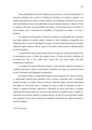 153
Houve dificuldade de encontrar imagens que retratassem o valor de modernidade nos
primeiros catálogos, mas, a partir do Surfing the Montains, ela começa a aparecer e se
mantém praticamente em todos os outros catálogos. No Surfing the Mountains, já se revela
uma modernidade por meio da simplicidade com que consegue expressar a cultura do local,
da viagem ao Himalaia, da espiritualidade nas roupas. As fotos foram feitas em estúdio, de
forma simples, mas a construção da visualidade se transpondo nas roupas e na cena é
moderna.
No catálogo United Kingdom of Ipanema, ressalta-se a modernidade pelo tratamento
das linhas orgânicas da própria cidade, retratada de forma nostálgica, conseguindo uma
integração entre as linhas da modelagem da roupa e as linhas da paisagem natural da cidade.
Apesar de lugares clássicos - Pão de Açúcar, Corcorvado, o olhar moderno se dá pela estética
do olhar fotográfico.
A modernidade orienta também quase todas as imagens do catálogo Surfing the City.
Os personagens jovens, o cenário dos grandes centros, a balada, da música eletrônica, do
movimento das ruas, o skate usado como veículo, pois não ocupa espaço, não gasta
combustível, é sustentável.
As imagens da coleção Monsoons remetem a uma releitura moderna de aspectos e
costumes tradicionais e antigos, representados na prancha, nas roupas, nas cenas da locação
na casa, resultando numa linguagem contemporânea.
Na coleção Trópicos, a modernidade impera. Como já indicado nos valores de estética,
A modernidade sobressai pelo equilíbrio entre as formas construídas entre as diferentes
posturas do corpo e as roupas. Utiliza-se recursos e elementos simples, seja na matéria-prima
das roupas ou nos recursos para a montagem da cena ou ainda na fotografia em preto e
branco. A proposta principal é apresentar a elaboração do design, para tanto, as imagens
expressam uma forma moderna do novo luxo, que apresenta o equilíbrio entre o simples e o
sofisticado. Isso acontece também no catálogo Oceans, ele parte de um design muito simples
para interpretar o tema, mas o resultado da composição minimalista das imagens transporta a
um clima moderno.
6.11.2.6 Inovação
 