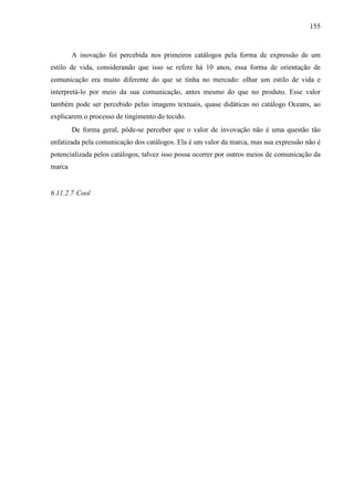 155
A inovação foi percebida nos primeiros catálogos pela forma de expressão de um
estilo de vida, considerando que isso se refere há 10 anos, essa forma de orientação de
comunicação era muito diferente do que se tinha no mercado: olhar um estilo de vida e
interpretá-lo por meio da sua comunicação, antes mesmo do que no produto. Esse valor
também pode ser percebido pelas imagens textuais, quase didáticas no catálogo Oceans, ao
explicarem o processo de tingimento do tecido.
De forma geral, pôde-se perceber que o valor de invovação não é uma questão tão
enfatizada pela comunicação dos catálogos. Ela é um valor da marca, mas sua expressão não é
potencializada pelos catálogos, talvez isso possa ocorrer por outros meios de comunicação da
marca
6.11.2.7 Cool
 