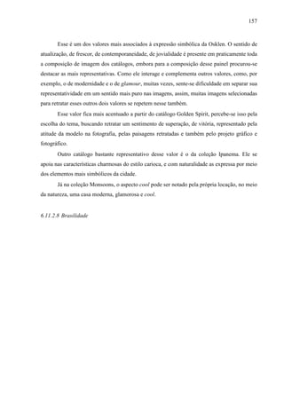 157
Esse é um dos valores mais associados à expressão simbólica da Osklen. O sentido de
atualização, de frescor, de contemporaneidade, de jovialidade é presente em praticamente toda
a composição de imagem dos catálogos, embora para a composição desse painel procurou-se
destacar as mais representativas. Como ele interage e complementa outros valores, como, por
exemplo, o de modernidade e o de glamour, muitas vezes, sente-se dificuldade em separar sua
representatividade em um sentido mais puro nas imagens, assim, muitas imagens selecionadas
para retratar esses outros dois valores se repetem nesse também.
Esse valor fica mais acentuado a partir do catálogo Golden Spirit, percebe-se isso pela
escolha do tema, buscando retratar um sentimento de superação, de vitória, representado pela
atitude da modelo na fotografia, pelas paisagens retratadas e também pelo projeto gráfico e
fotográfico.
Outro catálogo bastante representativo desse valor é o da coleção Ipanema. Ele se
apoia nas características charmosas do estilo carioca, e com naturalidade as expressa por meio
dos elementos mais simbólicos da cidade.
Já na coleção Monsoons, o aspecto cool pode ser notado pela própria locação, no meio
da natureza, uma casa moderna, glamorosa e cool.
6.11.2.8 Brasilidade
 