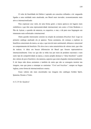 159
O valor de brasilidade da Osklen é apoiado em conceitos refinados e de vanguarda
ligados a uma realidade mais atualizada, um Brasil mais inovador, economicamente mais
ativo e internacionalizado.
Para expressar esse valor, de uma forma geral, a marca apoia-se em lugares mais
simbólicos e que têm uma representatividade internacional, tais como o Cristo Redentor, o
Pão de Açúcar, a questão da natureza, os coqueiros, o mar, e dá para essa linguagem um
tratamento mais sofisticado e internacional.
Outra questão interessante consiste na criação da assinatura Brazilian Soul. Logo no
primeiro catálogo analisado ela já aparece. Nessa assinatura, ele começa a explorar os
benefícios emocionais da marca, ou seja, o que tem de mais sentimental, afetuoso e emocional
no comportamento do brasileiro. Ele eleva isso a uma característica de valores reais, que vêm
da realeza. A ideia era buscar diferenciais do Brasil que fossem representativos
internacionalmente. Uma vez que não se tinha isso por meio de produtos nacionais e nem
outro tipo de competitividade na época, a marca propõe destacar a “alma brasileira” a partir
dos valores do povo brasileiro e da natureza, aspectos que eram elogiados internacionalmente.
E ele lança mão dessa assinatura e também de outra que não se conseguiu mostrar nas
imagens, mas que passa a estampar as camisetas: “Cool and brazilian”, sempre na língua
inglesa, como forma de internacionalizar a marca.
Esses valores são mais encontrados nas imagens dos catálogos Golden Spirit,
Ipanema, Oceans e Vento.
6.11.2.9 Ser Saudável
 