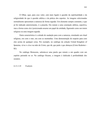 161
O Olhar, aqui, para esse valor, está mais ligado à questão da espiritualidade e da
religiosidade do que à questão atlética e da prática dos esportes. As imagens selecionadas
normalmente apresentam a natureza de forma sagrada. Um elemento sempre constante, e que
já foi indicado anteriormente, é a prancha. Ela remete a uma conotação atlética, esportiva,
mas a forma como ela é posicionada assume um papel de entidade, figurando como um totem
religioso ou uma imagem sagrada.
Outra característica é a atitude de saudação para com a natureza, simulando um ritual
religioso, ora com o mar, ora com as montanhas. Uma demonstração de respeito para com
eles acima de qualquer coisa. Por exemplo, no catálogo da coleção United Kingdom of
Ipanema, vê-se o close na mão do Cristo, que dá, que pede e que abençoa (Cristo Redentor -
RJ).
No catálogo Monsoons, salienta-se uma janela que remete a um quadro com um
espírito pairando no ar. No catálogo Oceans, a imagem é dedicada à profundidade dos
oceanos.
6.11.2.10 Tradição
 
