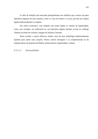 163
O valor de tradição está associado principalmente aos símbolos que a marca cria para
identificar algumas de suas criações, como é o caso do brasão e a coroa, que têm sua origem
ligada tradicionalmente ao império.
Em outros momentos, essa tradição está muito ligada ao sentido de legitimidade,
como, por exemplo, ser tradicional no surf (primeira página formato revista no catálogo
Alaska) ou ainda nos oceanos, imagem de Jacques Cousteau.
Nesse sentido, a marca utiliza-se muitas vezes de uma simbologia tradicionalmente
legítima para narrar suas criações. Outros valores interagem e se complementam ao de
tradição dentro da proposta da Osklen: pertencimento, legitimidade e cultura.
6.11.2.11 Sustentabilidade
 