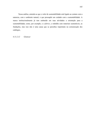 165
Nessa análise, entende-se que o valor de sustentabilidade está ligado ao contato com a
natureza, com o ambiente natural, o que pressupõe um cuidado com a sustentabilidade. A
marca institucionalmente já tem embutido em suas atividades a orientação para a
sustentabilidade, como, por exemplo, o e-fabrics, o trabalho com materiais sustentáveis, as
fundações, mas isso não é uma causa que se percebeu importante na comunicação dos
catálogos,
6.11.2.12 Glamour
 