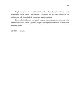 167
O glamour vem como complementaridade dos valores de estética, do cool e da
modernidade. Assim como a modernidade, o glamour vem por uma sofisticação do
minimalismo, pela simplicidade. O glamour é o fascínio, o charme,
Foram selecionadas para esse painel imagens que se destacassem, pois esse valor
permeia-se por outros valores e, portanto, imagens que o representam também poderiam estar
nos outros painéis.
6.11.2.13 Desafio
 