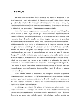 1 INTRODUÇÃO
Encontrar o que eu sentia em relação às marcas, num poema de Drummond, foi um
momento mágico. Por um lado, mostrava, de forma explícita, diversos sentimentos e ideias
que eu tinha. Por outro lado, desvelava que eu estava no caminho certo: marcas e moda, pois,
além de complexos e instigantes, são temas que interessam não só ao universo dos aficionados
ou acadêmicos, mas que permeiam o dia a dia de quase toda a população.
Comecei a interessar-me pelo assunto quando, praticamente, não havia bibliografia e
estudos atinentes ao tema, e, hoje, está claro que a marca assumiu uma importância de maior
grandeza. Não faltam publicações especializadas em gestão de marcas, talvez, uma das áreas
com maior número de títulos lançados nos últimos tempos, o que mostra a necessidade
intrínseca do mercado de administrar marcas muito valorizadas e potencialmente lucrativas.
Iniciei meus estudos sobre marcas na minha dissertação de mestrado, analisando um dos
principais fatores na administração de uma marca, que é a construção da sua identidade.
Realizei uma revisão bibliográfica dos principais autores referente à marca na época,
complementada por um estudo de caso aplicado em sete marcas de varejo de moda de
destaque. Os resultados mostraram que, entre as empresas entrevistadas, quatro estavam
promovendo ações de reposicionamento. Isso mostrou uma administração de marcas atuante,
calcada na identificação das expectativas do mercado e na adequação das marcas à
necessidade de administrar e construir uma marca forte e criar uma personalidade para ela.
Dessa forma, as marcas viabilizariam um relacionamento constante e profundo com seus
consumidores, por meio do alinhamento das personalidades e estilo de vida entre a marca e
seus consumidores.
Nesse trabalho, também, foi demonstrado que as empresas buscavam se aproximar
emocionalmente do consumidor por meio de suas campanhas de comunicação. Os resultados
apontaram que a ligação do consumidor com marcas de moda é mais forte do que na maioria
dos outros segmentos econômicos do mercado, pois o componente emocional na decisão de
compra, nessa relação, possui muito peso.
A dissertação de mestrado foi realizada no Programa de Administração e suas
conclusões levaram-me à ideia de que para construir uma marca forte é fundamental construir
vínculos emocionais mais profundos e, portanto, de caráter mais simbólico. Com o intuito de
desenvolver um estudo mais profundo quanto a tais relações, a análise semiótica da
 