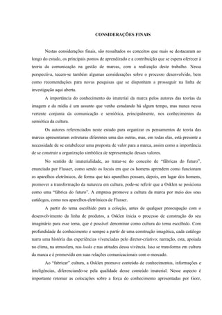 CONSIDERAÇÕES FINAIS
Nestas considerações finais, são ressaltados os conceitos que mais se destacaram ao
longo do estudo, os principais pontos de aprendizado e a contribuição que se espera oferecer à
teoria da comunicação na gestão de marcas, com a realização deste trabalho. Nessa
perspectiva, tecem-se também algumas considerações sobre o processo desenvolvido, bem
como recomendações para novas pesquisas que se disponham a prosseguir na linha de
investigação aqui aberta.
A importância do conhecimento do imaterial da marca pelos autores das teorias da
imagem e da mídia é um assunto que venho estudando há algum tempo, mas nunca nessa
vertente conjunta da comunicação e semiótica, principalmente, nos conhecimentos da
semiótica da cultura.
Os autores referenciados neste estudo para organizar os pensamentos de teoria das
marcas apresentaram estruturas diferentes uma das outras, mas, em todas elas, está presente a
necessidade de se estabelecer uma proposta de valor para a marca, assim como a importância
de se construir a organização simbólica de representação desses valores.
No sentido de imaterialidade, ao tratar-se do conceito de “fábricas do futuro”,
enunciado por Flusser, como sendo os locais em que os homens aprendem como funcionam
os aparelhos eletrônicos, de forma que tais aparelhos possam, depois, em lugar dos homens,
promover a transformação da natureza em cultura, pode-se referir que a Osklen se posiciona
como uma “fábrica do futuro”. A empresa promove a cultura da marca por meio dos seus
catálogos, como nos aparelhos eletrônicos de Flusser.
A partir do tema escolhido para a coleção, antes de qualquer preocupação com o
desenvolvimento da linha de produtos, a Osklen inicia o processo de construção do seu
imaginário para esse tema, que é possível denominar como cultura do tema escolhido. Com
profundidade de conhecimento e sempre a partir de uma construção imagética, cada catálogo
narra uma história das experiências vivenciadas pelo diretor-criativo; narração, esta, apoiada
no clima, na atmosfera, nos looks e nas atitudes dessa vivência. Isso se transforma em cultura
da marca e é promovido em suas relações comunicacionais com o mercado.
Ao “fabricar” cultura, a Osklen promove conteúdo de conhecimentos, informações e
inteligências, diferenciando-se pela qualidade desse conteúdo imaterial. Nesse aspecto é
importante retomar as colocações sobre a força do conhecimento apresentadas por Gorz,
 