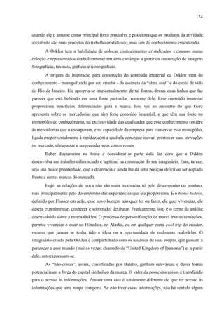 174
quando ele o assume como principal força produtiva e posiciona que os produtos da atividade
social não são mais produtos do trabalho cristalizado, mas sim do conhecimento cristalizado.
A Osklen tem a habilidade de colocar conhecimentos cristalizados expressos numa
coleção e representados simbolicamente em seus catálogos a partir da construção de imagens
fotográficas, textuais, gráficas e iconográficas.
A origem da inspiração para construção do conteúdo imaterial da Osklen vem do
conhecimento - monopolizado por seu criador - da essência da “alma surf” e do estilo de vida
do Rio de Janeiro. Ele apropria-se intelectualmente, de tal forma, dessas duas linhas que faz
parecer que está bebendo em uma fonte particular, somente dele. Esse conteúdo imaterial
proporciona benefícios diferenciados para a marca. Isso vai ao encontro do que Gorz
apresenta sobre as mercadorias que têm forte conteúdo imaterial, e que têm sua fonte no
monopólio do conhecimento, na exclusividade das qualidades que esse conhecimento confere
às mercadorias que o incorporam, e na capacidade da empresa para conservar esse monopólio,
ligada proporcionalmente à rapidez com a qual ela consegue inovar, promover suas inovações
no mercado, ultrapassar e surpreender seus concorrentes.
Beber diretamente na fonte e considerar-se parte dela faz com que a Osklen
desenvolva um trabalho diferenciado e legítimo na construção do seu imaginário. Essa, talvez,
seja sua maior propriedade, que a diferencia e ainda lhe dá uma posição difícil de ser copiada
frente a outras marcas do mercado.
Hoje, as relações de troca não são mais motivadas só pelo desempenho do produto,
mas principalmente pelo desempenho das experiências que ele proporciona. É o homo-ludens,
definido por Flusser em ação, esse novo homem não quer ter ou fazer, ele quer vivenciar, ele
deseja experimentar, conhecer e sobretudo, desfrutar. Praticamente, isso é o cerne da análise
desenvolvida sobre a marca Osklen. O processo de personificação da marca traz as sensações,
permite vivenciar o estar no Himalaia, no Alaska, ou em qualquer outra cool trip do criador,
mesmo que jamais se tenha tido a ideia ou a oportunidade de realmente realizá-las. O
imaginário criado pela Osklen é compartilhado com os usuários de suas roupas, que passam a
pertencer a esse mundo (muitas vezes, chamado de “United Kingdom of Ipanema”) e, a partir
dele, autoexpressam-se.
As “não-coisas”, assim, classificadas por Batello, ganham relevância e dessa forma
potencializam a força do capital simbólico da marca. O valor da posse das coisas é transferido
para o acesso às informações. Possuir uma saia é totalmente diferente do que ter acesso às
informações que uma roupa comporta. Se não tiver essas informações, não há sentido algum
 