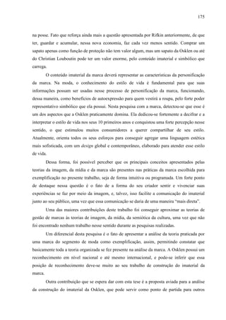175
na posse. Fato que reforça ainda mais a questão apresentada por Rifkin anteriormente, de que
ter, guardar e acumular, nessa nova economia, faz cada vez menos sentido. Comprar um
sapato apenas como função de proteção não tem valor algum, mas um sapato da Osklen ou até
do Christian Louboutin pode ter um valor enorme, pelo conteúdo imaterial e simbólico que
carrega.
O conteúdo imaterial da marca deverá representar as características da personificação
da marca. Na moda, o conhecimento do estilo de vida é fundamental para que suas
informações possam ser usadas nesse processo de personificação da marca, funcionando,
dessa maneira, como benefícios de autoexpressão para quem vestirá a roupa, pelo forte poder
representativo simbólico que ela possui. Nesta pesquisa com a marca, detectou-se que esse é
um dos aspectos que a Osklen praticamente domina. Ela dedicou-se fortemente a decifrar e a
interpretar o estilo de vida nos seus 10 primeiros anos e conquistou uma forte percepção nesse
sentido, o que estimulou muitos consumidores a querer compartilhar de seu estilo.
Atualmente, orienta todos os seus esforços para conseguir agregar uma linguagem estética
mais sofisticada, com um design global e contemporâneo, elaborado para atender esse estilo
de vida.
Dessa forma, foi possível perceber que os principais conceitos apresentados pelas
teorias da imagem, da mídia e da marca são presentes nas práticas da marca escolhida para
exemplificação no presente trabalho, seja de forma intuitiva ou programada. Um forte ponto
de destaque nessa questão é o fato de a forma do seu criador sentir e vivenciar suas
experiências se faz por meio da imagem, e, talvez, isso facilite a comunicação do imaterial
junto ao seu público, uma vez que essa comunicação se daria de uma maneira “mais direta”.
Uma das maiores contribuições deste trabalho foi conseguir aproximar as teorias de
gestão de marcas às teorias de imagem, da mídia, da semiótica da cultura, uma vez que não
foi encontrado nenhum trabalho nesse sentido durante as pesquisas realizadas.
Um diferencial desta pesquisa é o fato de apresentar a análise da teoria praticada por
uma marca do segmento de moda como exemplificação, assim, permitindo constatar que
basicamente toda a teoria organizada se fez presente na análise da marca. A Osklen possui um
reconhecimento em nível nacional e até mesmo internacional, e pode-se inferir que essa
posição de reconhecimento deve-se muito ao seu trabalho de construção do imaterial da
marca.
Outra contribuição que se espera dar com esta tese é a proposta aviada para a análise
da construção do imaterial da Osklen, que pode servir como ponto de partida para outros
 