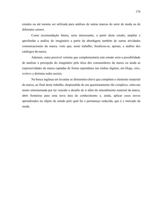 176
estudos ou até mesmo ser utilizada para análises de outras marcas do setor de moda ou de
diferentes setores.
Como recomendação futura, seria interessante, a partir deste estudo, ampliar e
aprofundar a análise do imaginário a partir da abordagem também de outras atividades
comunicacionais da marca, visto que, neste trabalho, focalizou-se, apenas, a análise dos
catálogos da marca.
Ademais, outra possível vertente que complementaria este estudo seria a possibilidade
de analisar a percepção do imaginário pela ótica dos consumidores da marca ou ainda as
expressividades da marca captadas de forma espontânea nas mídias digitais, em blogs, sites,
twitters e distintas redes sociais.
Na busca ingênua em levantar as dimensões-chave que compõem o elemento imaterial
da marca, ao final deste trabalho, desprendida de um questionamento tão complexo, sinto-me
muito entusiasmada por ter vencido o desafio de ir além do entendimento material da marca,
abrir fronteiras para uma nova área de conhecimento e, ainda, aplicar esses novos
aprendizados no objeto de estudo pelo qual fui e permaneço seduzida, que é o mercado da
moda.
 