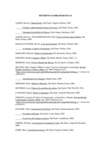 REFERÊNCIAS BIBLIOGRÁFICAS
AAKER, David A. Brand Equity. São Paulo: Negócio Editora, 1998.
______. Criando e administrando marcas de sucesso. São Paulo: Futura, 2001.
______. Estratégia de portfólio de Marcas. Porto Alegre: Bookman, 2007.
AAKER, David A.; JOACHIMSTHALER, Erich. Como construir marcas líderes. São
Paulo: Futura, 2000.
BAITELLO JÚNIOR, Norval. A Era da Iconofagia. São Paulo: Hackel, 2005.
______. A serpente, a maçã e o holograma. São Paulo: Paulus. 2010.
BARNARD, Malcolm. Moda e Comunicação. Rio de Janeiro: Rocco, 2003.
BARTHES, Roland. Imagem e Moda. São Paulo: Martins Fontes, 2005. v.3.
BEDBURY, Scott. O Novo Mundo das Marcas. Rio de Janeiro: Campus, 2002.
BELTING, Hans. Imagem, Mídia e Corpo: Uma nova mensagem à iconologia. Revista
Ghrebh, Semiótica, Cultura e Mídia, jul. 2006. Disponível em:
<http://www.revista.cisc.org.br/ghrebh8/artigo.php?dir=artigos&id=belting_1>. Acesso em:
10/08/2011.
______. Antropologia de la Imagem. Madrid: Katz, 2007.
BERGSON, Henri. Matéria e Memória. São Paulo: Martins Fontes, 2006.
BYSTRINA, Ivan. Tópicos de semiótica da cultura. São Paulo: CISC/PUCSP, 1995.
CASTILHO, Kathia. Moda e Linguagem. São Paulo: Anhembi Morumbi, 2004.
FERRARA, Lucrecia D. Entre a Comunicação e a Semiótica, o Mundo. Revista Ghreab.
Comunicação, Cultura e Mídia, mar. 2004. Disponível em:
<http://www.revista.cisc.org.br/ghrebh8/artigo.php?dir=artigos&id=belting_1>. Acesso em:
07/08/2011.
FLUSSER, Vilém. Filosofia da Caixa Preta. São Paulo: Relume Dumara, 2002.
______. O mundo codificado. São Paulo: Cosac Naify, 2007.
______. O universo das imagens técnicas. São Paulo: Annablume, 2008.
GIBSON, William. A construção do imaginário Cyber. São Paulo: Anhembi Morumbi,
2006.
GOBÉ, Marc. A emoção das marcas. São Paulo: Negócio Editora, 2002.
 