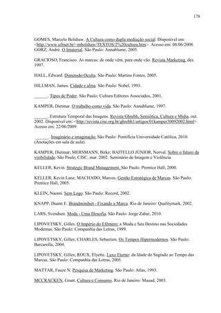 178
GOMES, Marcelo Bolshaw. A Cultura como dupla mediação social. Disponível em:
<http://www.ufrnet.br/~mbolshaw/TEXTOS/2%20cultura.htm>. Acesso em: 08/06/2008.
GORZ, André. O Imaterial. São Paulo: Annablume, 2005.
GRACIOSO, Francisco. As marcas: de onde vêm, para onde vão. Revista Marketing, dez.
1997.
HALL, Edward. Dimensão Oculta. São Paulo: Martins Fontes, 2005.
HILLMAN, James. Cidade e alma. São Paulo: Nobel, 1993.
______. Tipos de Poder. São Paulo: Cultura Editores Associados, 2001.
KAMPER, Dietmar. O trabalho como vida. São Paulo: Annablume, 1997.
______. Estrutura Temporal das Imagens. Revista Ghrebh, Semiótica, Cultura e Mídia, out.
2002. Disponível em: <http://revista.cisc.org.br/ghrebh1/artigos/01kamper30092002.html>.
Acesso em: 22/06/2009.
______. Imaginário e imaginação. São Paulo: Pontifícia Universidade Católica, 2010.
(Anotações em sala de aula).
KAMPER, Dietmar; MERSMANN, Birke; BAITELLO JÚNIOR, Norval. Sobre o futuro da
visibilidade. São Paulo, CISC, mar. 2002. Seminário de Imagem e Violência.
KELLER, Kevin. Strategic Brand Management. São Paulo: Prentice Hall, 2000.
KELLER, Kevin Lane; MACHADO, Marcos. Gestão Estratégica de Marcas. São Paulo:
Prentice Hall, 2005.
KLEIN, Naomi. Sem Logo. São Paulo: Record, 2002.
KNAPP, Duane E. Brandmindset - Fixando a Marca. Rio de Janeiro: Qualitymark, 2002.
LARS, Svendsen. Moda - Uma filosofia. São Paulo: Jorge Zahar, 2010.
LIPOVETSKY, Gilles. O Império do Efêmero: a Moda e Seu Destino nas Sociedades
Modernas. São Paulo: Companhia das Letras, 1999.
LIPOVETSKY, Gilles; CHARLES, Sebastien. Os Tempos Hipermodernos. São Paulo:
Barcarolla, 2004.
LIPOVETSKY, Gilles; ROUX, Elyette. Luxo Eterno: da Idade do Sagrado ao Tempo das
Marcas. São Paulo: Companhia das Letras, 2005.
MATTAR, Fauze N. Pesquisa de Marketing. São Paulo: Atlas, 1993.
MCCRACKEN, Grant. Cultura e Consumo. Rio de Janeiro: Mauad, 2003.
 