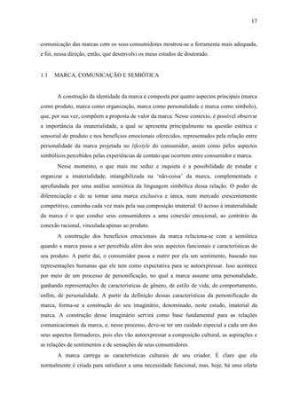 17
comunicação das marcas com os seus consumidores mostrou-se a ferramenta mais adequada,
e foi, nessa direção, então, que desenvolvi os meus estudos de doutorado.
1.1 MARCA, COMUNICAÇÃO E SEMIÓTICA
A construção da identidade da marca é composta por quatro aspectos principais (marca
como produto, marca como organização, marca como personalidade e marca como símbolo),
que, por sua vez, compõem a proposta de valor da marca. Nesse contexto, é possível observar
a importância da imaterialidade, a qual se apresenta principalmente na questão estética e
sensorial do produto e nos benefícios emocionais oferecidos, representados pela relação entre
personalidade da marca projetada no lifestyle do consumidor, assim como pelos aspectos
simbólicos percebidos pelas experiências de contato que ocorrem entre consumidor e marca.
Nesse momento, o que mais me seduz e inquieta é a possibilidade de estudar e
organizar a imaterialidade, intangibilizada na ‘não-coisa’ da marca, complementada e
aprofundada por uma análise semiótica da linguagem simbólica dessa relação. O poder de
diferenciação e de se tornar uma marca exclusiva e única, num mercado crescentemente
competitivo, caminha cada vez mais pela sua composição imaterial. O acesso à imaterialidade
da marca é o que conduz seus consumidores a uma conexão emocional, ao contrário da
conexão racional, vinculada apenas ao produto.
A construção dos benefícios emocionais da marca relaciona-se com a semiótica
quando a marca passa a ser percebida além dos seus aspectos funcionais e características do
seu produto. A partir daí, o consumidor passa a nutrir por ela um sentimento, baseado nas
representações humanas que ele tem como expectativa para se autoexpressar. Isso acontece
por meio de um processo de personificação, no qual a marca assume uma personalidade,
ganhando representações de características de gênero, de estilo de vida, de comportamento,
enfim, de personalidade. A partir da definição dessas características da personificação da
marca, forma-se a construção do seu imaginário, denominado, neste estudo, imaterial da
marca. A construção desse imaginário servirá como base fundamental para as relações
comunicacionais da marca, e, nesse processo, deve-se ter um cuidado especial a cada um dos
seus aspectos formadores, pois eles vão autoexpressar a composição cultural, as aspirações e
as relações de sentimentos e de sensações de seus consumidores.
A marca carrega as características culturais de seu criador. É claro que ela
normalmente é criada para satisfazer a uma necessidade funcional, mas, hoje, há uma oferta
 