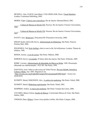 179
MCHOUL, Alec; FLOCH, Jean-Marie; VAN OSSELAER, Pierre. Visual Identities.
London: Continuum Publishing, 2005.
MORIN, Edgar. Ciência com consciência. Rio de Janeiro: Bertrand Brasil, 2001.
______. Cultura de Massas no Século XX: Necrose. Rio de Janeiro: Forense Universitária,
2006.
______. Cultura de Massas no Século XX: Neurose. Rio de Janeiro: Forense Universitária,
2007.
PAVITT, Jane. Brand.new. Princenton/NJ: Princenton University, 2000.
PHILIP, Kotler; KELLER, Kevin. Administração de Marketing. São Paulo: Pearson
Prentice Hall, 2006.
POLHEMUS, Ted. Style Surfing: what to wear in the 3rd millennium. London: Thames &
Hudson, 1996.
RIFKIN, Jeremy. A era do acesso. São Paulo: Makron, 2000.
ROBERTS, Kevin. Lovemarks: O futuro além das marcas. São Paulo: M.Books, 2005.
ROBIC, Luciane. Administração da Identidade da Marca na Moda. 1998. Dissertação
(Mestrado em Administração) - PUC/SP. São Paulo, 1998.
SANTANA, Ivani. Sobre as não-coisas de Vilém Flusser. Revista Ghrebh, Semiótica,
Cultura e Mídia, mar. 2003. Disponível em:
<http://revista.cisc.org.br/ghrebh2/artigos/02ivanisantana032003.html>. Acesso em:
28/06/2010.
SCHMITT, Bernd; SIMONSON, Alex. A estética do marketing. São Paulo: Nobel, 2000.
SCHMITT, Bernd. Marketing experimental. São Paulo: Nobel, 2001.
SEMPRINI, Andrea. A marca pós-moderna. São Paulo: Estação das Letras, 2006.
TAVARES, Mauro Calixta. Gestão de Marcas: Construindo Marcas de Valor. São Paulo:
Harbra, 2008.
THOMAS, Dana. Deluxe: Como o luxo perdeu o brilho. São Paulo: Campus, 2008.
 