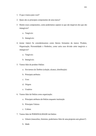 181
1. O que é marca para você?
2. Quais são os principais componentes de uma marca?
3. Dentre esses componentes, como poderíamos separar os que são tangíveis dos que são
intangíveis?
a. Tangíveis:
b. Intangíveis:
4. (testar Aaker) Se considerássemos como fatores formantes da marca: Produto,
Organização, Personalidade e Símbolos, como seria essa divisão entre tangíveis e
intangíveis?
a. Tangíveis:
b. Intangíveis:
5. Vamos falar do produto Osklen:
a. Em termos de Âmbito (coleção, alcance, distribuição)
b. Principais atributos
c. Usos
d. Origem
e. Usuários
6. Vamos falar da Osklen como organização:
a. Principais atributos da Osklen enquanto instituição
b. Principais Valores
c. Cultura
7. Vamos falar de PERSONALIDADE da Osklen:
a. Gênero (masculino, feminino, poderíamos falar de uma proposta sem gênero?)
b. Idade
 