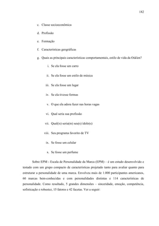 182
c. Classe socioeconômica
d. Profissão
e. Formação
f. Características geográficas
g. Quais as principais características comportamentais, estilo de vida da Osklen?
i. Se ela fosse um carro
ii. Se ela fosse um estilo de música
iii. Se ela fosse um lugar
iv. Se ela tivesse formas
v. O que ela adora fazer nas horas vagas
vi. Qual seria sua profissão
vii. Qual(is) seria(m) seu(s) ídolo(s)
viii. Seu programa favorito de TV
ix. Se fosse um celular
x. Se fosse um perfume
Sobre EPM - Escala de Personalidade da Marca (EPM) – é um estudo desenvolvido e
testado com um grupo compacto de características projetado tanto para avaliar quanto para
estruturar a personalidade de uma marca. Envolveu mais de 1.000 participantes americanos,
60 marcas bem-conhecidas e com personalidades distintas e 114 características de
personalidade. Como resultado, 5 grandes dimensões – sinceridade, emoção, competência,
sofisticação e robustez, 15 fatores e 42 facetas. Ver a seguir:
 