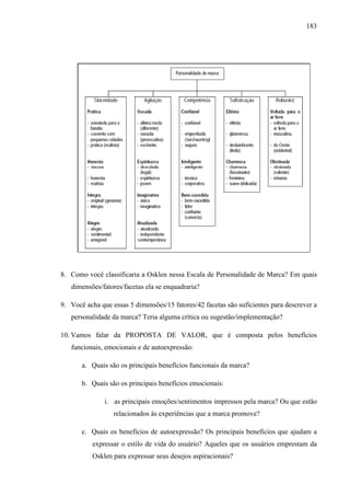 183
8. Como você classificaria a Osklen nessa Escala de Personalidade de Marca? Em quais
dimensões/fatores/facetas ela se enquadraria?
9. Você acha que essas 5 dimensões/15 fatores/42 facetas são suficientes para descrever a
personalidade da marca? Teria alguma crítica ou sugestão/implementação?
10. Vamos falar da PROPOSTA DE VALOR, que é composta pelos benefícios
funcionais, emocionais e de autoexpressão:
a. Quais são os principais benefícios funcionais da marca?
b. Quais são os principais benefícios emocionais:
i. as principais emoções/sentimentos impressos pela marca? Ou que estão
relacionados às experiências que a marca promove?
c. Quais os benefícios de autoexpressão? Os principais benefícios que ajudam a
expressar o estilo de vida do usuário? Aqueles que os usuários emprestam da
Osklen para expressar seus desejos aspiracionais?
 