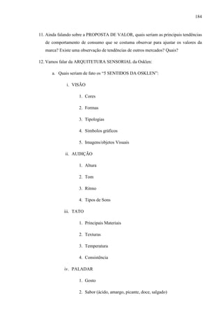 184
11. Ainda falando sobre a PROPOSTA DE VALOR, quais seriam as principais tendências
de comportamento de consumo que se costuma observar para ajustar os valores da
marca? Existe uma observação de tendências de outros mercados? Quais?
12. Vamos falar da ARQUITETURA SENSORIAL da Osklen:
a. Quais seriam de fato os “5 SENTIDOS DA OSKLEN”:
i. VISÃO
1. Cores
2. Formas
3. Tipologias
4. Símbolos gráficos
5. Imagens/objetos Visuais
ii. AUDIÇÃO
1. Altura
2. Tom
3. Ritmo
4. Tipos de Sons
iii. TATO
1. Principais Materiais
2. Texturas
3. Temperatura
4. Consistência
iv. PALADAR
1. Gosto
2. Sabor (ácido, amargo, picante, doce, salgado)
 
