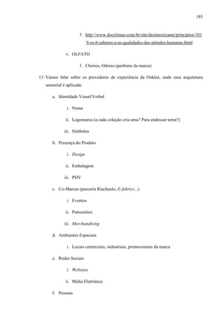 185
3. http://www.docelimao.com.br/site/desintoxicante/principios/101
9-os-6-sabores-a-as-qualidades-das-atitudes-humanas.html
v. OLFATO
1. Cheiros, Odores (perfume da marca)
13. Vamos falar sobre os provedores de experiência da Osklen, onde essa arquitetura
sensorial é aplicada:
a. Identidade Visual/Verbal
i. Nome
ii. Logomarca (a cada coleção cria uma? Para endossar tema?)
iii. Símbolos
b. Presença do Produto
i. Design
ii. Embalagem
iii. PDV
c. Co-Marcas (parceria Riachuelo, E-fabrics...)
i. Eventos
ii. Patrocínios
iii. Merchandising
d. Ambientes Espaciais
i. Locais comerciais, industriais, promocionais da marca
e. Redes Sociais
i. Websites
ii. Mídia Eletrônica
f. Pessoas
 