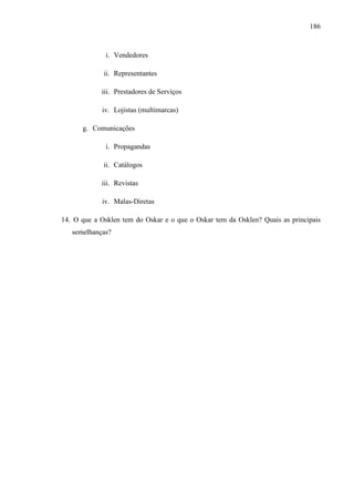 186
i. Vendedores
ii. Representantes
iii. Prestadores de Serviços
iv. Lojistas (multimarcas)
g. Comunicações
i. Propagandas
ii. Catálogos
iii. Revistas
iv. Malas-Diretas
14. O que a Osklen tem do Oskar e o que o Oskar tem da Osklen? Quais as principais
semelhanças?
 