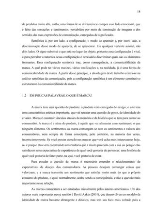 18
de produtos muito alta, então, uma forma de se diferenciar é compor esse lado emocional, que
é feito das sensações e sentimentos, percebidos por meio da construção de imagens e dos
sentidos das suas expressões de comunicação, carregadas de significados.
Semiótica é, por um lado, a configuração, o modo de aparecer e, por outro lado, a
descriminação desse modo de aparecer, de se apresentar. Em qualquer vertente autoral, são
dois lados. O signo substitui o que está no lugar do objeto, portanto essa configuração é vital,
e para perceber a natureza dessa configuração é necessário discriminar quais são os elementos
formantes. Essa configuração semiótica traz, como consequência, a comunicabilidade da
marca. A qual pode ter vários matizes, várias tonificações e, na realidade, já é uma forma de
comunicabilidade da marca. A partir desse princípio, a abordagem deste trabalho centra-se na
análise semiótica da comunicação, pois a configuração semiótica é um elemento constitutivo
estruturante da comunicabilidade da marca.
1.2 EM POUCAS PALAVRAS, O QUE É MARCA?
A marca tem uma questão de produto: o produto vem carregado de design, e este tem
uma característica estética importante, que vai retratar uma questão de gosto, de identidade do
criador. Marca é construir vínculos através da memória e da história que se tem para contar ao
consumidor. A marca é a alma do produto, é aquilo que vai alimentar com sentimento o que
ninguém alimenta. Os sentimentos da marca comungam-se com os sentimentos e valores dos
consumidores, nem sempre de forma consciente, pelo contrário, na maioria das vezes,
inconscientemente. Se você prestar atenção nas marcas que você acha mais interessantes hoje,
ou é porque elas vêm construindo uma história que é muito parecida com a sua ou porque elas
satisfazem uma expectativa de experiência da qual você gostaria de pertencer, uma história da
qual você gostaria de fazer parte, na qual você gostaria de estar.
Para estudar a questão da marca é necessário entender o relacionamento de
expectativas, de desejos dos consumidores. As pessoas desejam comungar coisas que
valorizam, e a marca transmite um sentimento que satisfaz muito mais do que o próprio
consumo do produto, o qual, normalmente, acaba sendo a consequência, e não a questão mais
importante nessa relação.
As marcas começaram a ser estudadas inicialmente pelos autores americanos. Um dos
autores mais importantes nesse sentido é David Aaker (2001), que desenvolveu um modelo de
identidade de marca bastante abrangente e didático, mas tem seu foco mais voltado para a
 