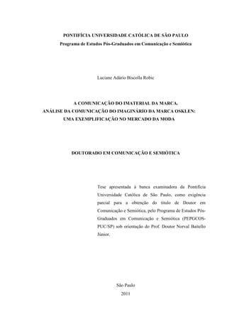 PONTIFÍCIA UNIVERSIDADE CATÓLICA DE SÃO PAULO
Programa de Estudos Pós-Graduados em Comunicação e Semiótica
Luciane Adário Biscolla Robic
A COMUNICAÇÃO DO IMATERIAL DA MARCA.
ANÁLISE DA COMUNICAÇÃO DO IMAGINÁRIO DA MARCA OSKLEN:
UMA EXEMPLIFICAÇÃO NO MERCADO DA MODA
DOUTORADO EM COMUNICAÇÃO E SEMIÓTICA
Tese apresentada à banca examinadora da Pontifícia
Universidade Católica de São Paulo, como exigência
parcial para a obtenção do título de Doutor em
Comunicação e Semiótica, pelo Programa de Estudos Pós-
Graduados em Comunicação e Semiótica (PEPGCOS-
PUC/SP) sob orientação do Prof. Doutor Norval Baitello
Júnior.
São Paulo
2011
 