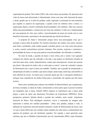 19
organização do produto. Para Aaker (2001), não existe marca sem produto. Ele apresenta uma
visão de marca mais direcionada à Administração. Inicia com uma visão funcional da marca
e, desta, propõe que se vá além do produto, então, sugerindo a construção de uma atmosfera
que englobe os aspectos da organização, o quanto existe de simbiose entre a marca e a
organização, depois, constrói a definição da personalidade e dos símbolos. Aduz que a pessoa
define uma personalidade e a desenvolve por meio dos símbolos. E tudo isso é fundamentado
por uma proposta de valor, que confere o posicionamento da marca de acordo com os seus
benefícios funcionais, emocionais e de autoexpressão que ela deverá oferecer.
A proposta de Aaker é interessante porque inicia uma preocupação vital, que é
enxergar a marca além do produto. Os vínculos funcionais são criados, mas outros vínculos,
mais fortes e profundos, serão criados quando o produto passar a ser visto como uma pessoa
e, assim, assumir características pessoais, humanas. Para mostrar, expressar e comunicar a
personalidade da marca, ou seja, para praticar essa personalidade, são utilizados os símbolos.
No setor da moda, a questão da marca é mais crítica, pois a moda é um segmento
composto por objetos que são utilizados o dia todo e que podem ser facilmente trocados de
uma hora para outra, sendo, frequentemente, usados para autoexpressar, mesmo por pessoas
que dizem “não gostar de moda e não se vestir para os outros”, como dá a entender o poema
de Drummond com o qual se abriu este trabalho. Também, tem a questão da interpretação, a
interpretação em todos os sentidos, seja numa coleção, numa roupa, numa loja, num desfile ou
num editorial na revista. As marcas que vivenciam aquilo que são e conseguem interpretar e
entregar essas experiências da melhor forma para o consumidor são aquelas que têm maior
sucesso.
Outro autor estudado para embasar este trabalho foi Bernd Schmitt, que complementa,
de forma exemplar, as ideias de Aaker, estruturando os meios pelos quais é possível construir
um imaginário para a marca. Schmitt (2001) organiza as experiências que a marca pode
propor a partir de ações que denominou Provedores de Experiências (PROEXs). Nessa
perspectiva, primeiro, Schmitt aborda a questão dos sentidos, neste estudo: Arquitetura
Sensorial da Marca. Pela abordagem semiótica, cria-se a construção de imagens para
representar a estética dos sentidos pretendidos - olfato, tato, paladar, audição e visão. A
definição da Arquitetura Sensorial permite aumentar o poder de diferenciação da marca, uma
vez que é muito difícil que seus sentidos sejam copiados por outra marca, contrariamente aos
aspectos de produtos, que são facilmente copiados. Em seguida, o autor apresenta outra
estrutura, que são os Módulos Experimentais, por ele, denominados MEEs, cujos formantes
 