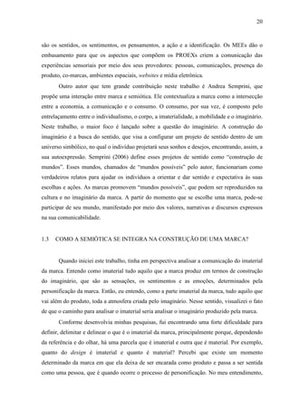 20
são os sentidos, os sentimentos, os pensamentos, a ação e a identificação. Os MEEs dão o
embasamento para que os aspectos que compõem os PROEXs criem a comunicação das
experiências sensoriais por meio dos seus provedores: pessoas, comunicações, presença do
produto, co-marcas, ambientes espaciais, websites e mídia eletrônica.
Outro autor que tem grande contribuição neste trabalho é Andrea Semprini, que
propõe uma interação entre marca e semiótica. Ele contextualiza a marca como a intersecção
entre a economia, a comunicação e o consumo. O consumo, por sua vez, é composto pelo
entrelaçamento entre o individualismo, o corpo, a imaterialidade, a mobilidade e o imaginário.
Neste trabalho, o maior foco é lançado sobre a questão do imaginário. A construção do
imaginário é a busca do sentido, que visa a configurar um projeto de sentido dentro de um
universo simbólico, no qual o indivíduo projetará seus sonhos e desejos, encontrando, assim, a
sua autoexpressão. Semprini (2006) define esses projetos de sentido como “construção de
mundos”. Esses mundos, chamados de “mundos possíveis” pelo autor, funcionariam como
verdadeiros relatos para ajudar os indivíduos a orientar e dar sentido e expectativa às suas
escolhas e ações. As marcas promovem “mundos possíveis”, que podem ser reproduzidos na
cultura e no imaginário da marca. A partir do momento que se escolhe uma marca, pode-se
participar de seu mundo, manifestado por meio dos valores, narrativas e discursos expressos
na sua comunicabilidade.
1.3 COMO A SEMIÓTICA SE INTEGRA NA CONSTRUÇÃO DE UMA MARCA?
Quando iniciei este trabalho, tinha em perspectiva analisar a comunicação do imaterial
da marca. Entendo como imaterial tudo aquilo que a marca produz em termos de construção
do imaginário, que são as sensações, os sentimentos e as emoções, determinados pela
personificação da marca. Então, eu entendo, como a parte imaterial da marca, tudo aquilo que
vai além do produto, toda a atmosfera criada pelo imaginário. Nesse sentido, visualizei o fato
de que o caminho para analisar o imaterial seria analisar o imaginário produzido pela marca.
Conforme desenvolvia minhas pesquisas, fui encontrando uma forte dificuldade para
definir, delimitar e delinear o que é o imaterial da marca, principalmente porque, dependendo
da referência e do olhar, há uma parcela que é imaterial e outra que é material. Por exemplo,
quanto do design é imaterial e quanto é material? Percebi que existe um momento
determinado da marca em que ela deixa de ser encarada como produto e passa a ser sentida
como uma pessoa, que é quando ocorre o processo de personificação. No meu entendimento,
 