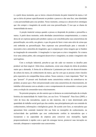 21
é, a partir desse momento, que se inicia o desenvolvimento da parte imaterial da marca, é ali
que se deixa de pensar especificamente no produto e passa-se a dar uma face, uma identidade
e uma personalidade para esse produto. Nesse momento, começa-se a desenvolver estratégias
que vão compor o imaginário de acordo com essa personificação. É isso que se chama de
imaterialidade da marca.
A porção imaterial começa quando a pessoa se desprende do produto e personifica a
marca. A partir desse momento, serão abordadas características comportamentais, e a marca
deixa de ser expressa apenas pelo produto e passa a ser concebida pelas suas características da
personificação, seu estilo, seu gênero, o que ela gosta de fazer e mais uma série de coisas que
está embutida na personificação. Para expressar essa personificação para o mercado é
necessário criar a atmosfera do imaginário, que é composta por várias imagens que se fundem
na imaginação do consumidor. A imaginação é o input para se criar o imaginário. Se a marca
tiver uma cultura pobre, não conseguirá desenvolver o imaginário, ou ainda o imaginário não
será legítimo.
Com a evolução industrial, percebe-se que são cada vez menores os desafios para
produzir um bem tangível. Além disso, atualmente, existe uma relação de oferta de produtos
maior que a demanda. A forma de se diferenciar é justamente por meio do desenvolvimento
da cultura da marca, do conhecimento da marca, que faz com que as pessoas criem vínculos
pela expectativa de compartilhar dessa cultura. Nesse contexto, é mais importante “fluir” do
que “possuir”. O possuir está focalizado numa característica estática de centralizar-se no
produto; ao passo que o fluir está posicionado como uma característica de relacionamento, de
trabalhar efetivamente com as atitudes e com o comportamento do consumidor e crescer junto
com a evolução do consumidor nesse relacionamento.
Na presente pesquisa, um dos autores que se destacou na contextualização da evolução
histórica da imaterialidade foi André Gorz, em seu livro: “O Imaterial”. Para Gorz (2005), o
valor de troca das mercadorias, sejam ou não materiais, não é mais determinado pela
quantidade de trabalho social geral que elas contêm, mas principalmente pelo seu conteúdo de
conhecimentos, informações e inteligências gerais. De acordo com Gorz, as mercadorias que
apresentam forte conteúdo imaterial têm sua fonte no monopólio do conhecimento, na
exclusividade das qualidades que esse conhecimento confere às mercadorias que o
incorporam e na capacidade da empresa para conservar esse monopólio, ligada
proporcionalmente à rapidez com a qual ela consegue inovar, promover suas inovações no
mercado, ultrapassar e surpreender seus concorrentes.
 