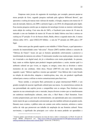 22
Empresas mais jovens do segmento de tecnologia, por exemplo, parecem pautar-se
nessa posição de Gorz, segundo pesquisa realizada pela agência Millward Brown1
, que
apresenta o ranking de marcas mais valiosas do mundo, o Google, empresa com menos de 15
anos de mercado, liderava, em 2009, o primeiro lugar e, em 2010, foi ultrapassado pela Apple.
Essa mesma pesquisa conclui que as empresas de tecnologia tiveram as maiores valorizações
nesta edição do ranking. Com uma alta de 246%, o Facebook (com menos de 10 anos de
mercado e com um fundador de menos de 30 anos de idade) liderou essa lista e estreou no
ranking na 35º posição. O site de buscas chinês, Baidu, obteve a segunda maior alta. A marca
chinesa subiu 141% - para US$22,555 bilhões - e saiu da 75º posição em 2009, para o 29º
lugar.
Outro autor que deu grande suporte a este trabalho é Vilém Flusser, o qual apresenta o
conceito da imaterialidade como “não-coisa”. Flusser (2007) também elabora o conceito de
“Fábricas do Futuro”: locais em que os homens aprenderão coletivamente a promover a
transformação da natureza em cultura. É interessante ressaltar essa noção porque, mesmo sem
ter vivenciado a era digital atual, ele já a vislumbrava com muita propriedade. As pessoas,
hoje, usam as mídias digitais para produzir imagens particulares e, assim, mostrar qual é o
ambiente cultural em que vivem, as viagens, os amigos, como elas se divertem e outros
momentos do seu cotidiano. Além disso, Flusser (2007:43) cita outro fato importante,
segundo o qual, “fabricar significa o mesmo que aprender”. Esse fabricar não é mais focado
na relação de mão-de-obra, máquina e matéria-prima, mas, sim, em produzir significado
cultural para a marca e utilizar os meios comunicacionais para fazer isso.
Nesse sentido, a cervejaria Skol, pertencente ao grupo internacional INBEV, é um
grande exemplo de associar significado cultural para sua marca. As características centrais da
sua personalidade são espírito jovem e compartilhar com os amigos. Para fortalecer esses
aspectos na sua comunicação com o mercado, lançou diversos eventos que se transformaram
em autênticas manifestações culturais, entre eles, o Skol Beats e Skol Sensation. Esses
eventos proporcionam, por meio do entretenimento, um aprendizado para seus consumidores
muito maior do que a comunicação convencional, que eles também utilizam em grande escala.
Durante esses eventos, o público entra em contato com estilos musicais, artísticos e outros
estilos de vida que promovem um trabalho de ampliação da sua fronteira cultural. Nesse
movimento, o significado dos principais core values da marca poderão ser aprendidos e
1
Empresa global, especializada em pesquisas nas áreas de marca, mídia e comunicação, no Brasil, faz parte do
Grupo IBOPE (Disponível em: <http://www1.folha.uol.com.br/mercado/913180-apple-passa-google-em-
ranking-mundial-das-marcas-mais-valiosas.shtml> Acesso em: 27/08/2011).
 